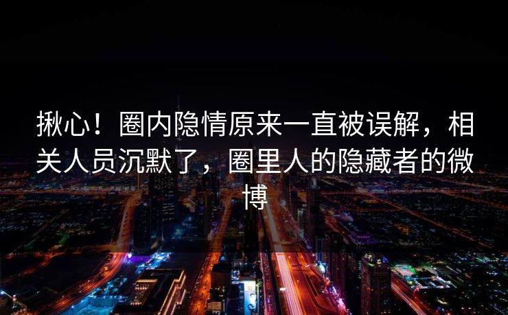 揪心！圈内隐情原来一直被误解，相关人员沉默了，圈里人的隐藏者的微博