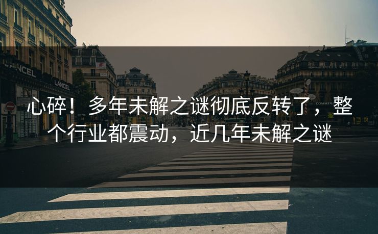 心碎！多年未解之谜彻底反转了，整个行业都震动，近几年未解之谜