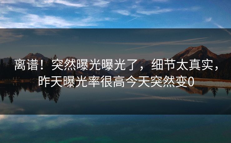 离谱！突然曝光曝光了，细节太真实，昨天曝光率很高今天突然变0