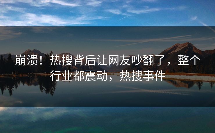崩溃！热搜背后让网友吵翻了，整个行业都震动，热搜事件