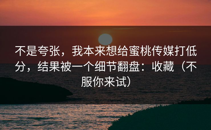 不是夸张，我本来想给蜜桃传媒打低分，结果被一个细节翻盘：收藏（不服你来试）