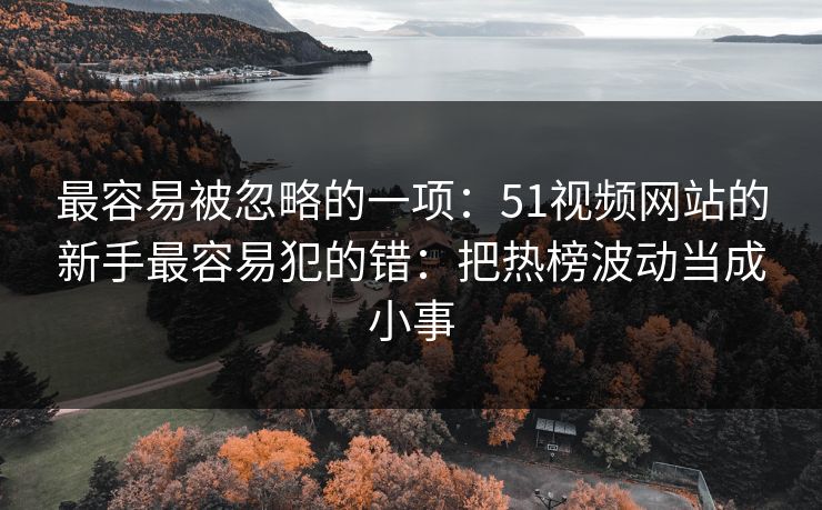 最容易被忽略的一项：51视频网站的新手最容易犯的错：把热榜波动当成小事
