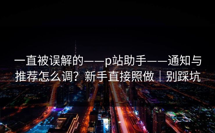一直被误解的——p站助手——通知与推荐怎么调？新手直接照做｜别踩坑