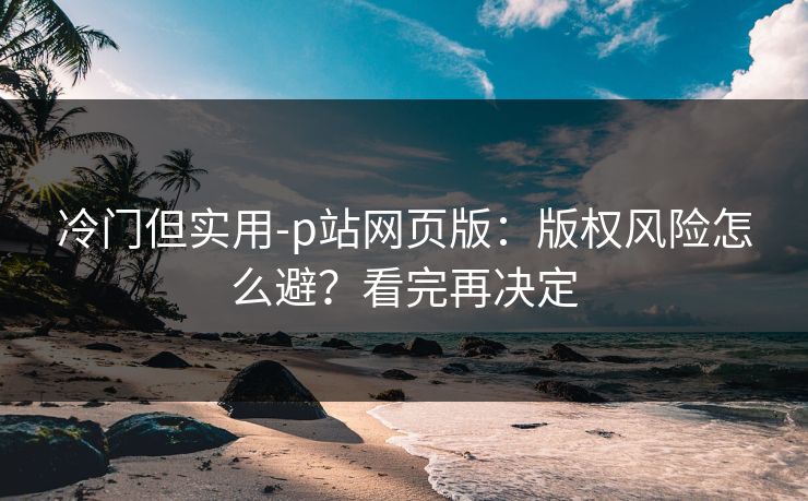 冷门但实用-p站网页版：版权风险怎么避？看完再决定