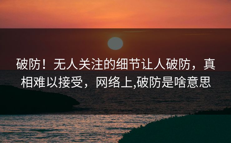 破防！无人关注的细节让人破防，真相难以接受，网络上,破防是啥意思