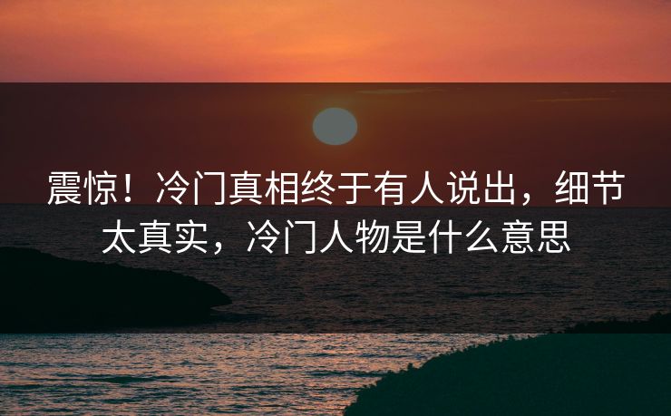 震惊！冷门真相终于有人说出，细节太真实，冷门人物是什么意思