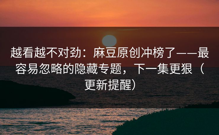 越看越不对劲：麻豆原创冲榜了——最容易忽略的隐藏专题，下一集更狠（更新提醒）