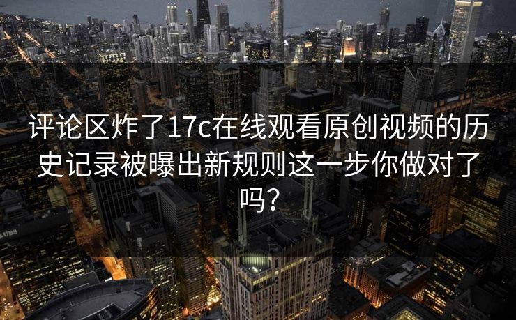 评论区炸了17c在线观看原创视频的历史记录被曝出新规则这一步你做对了吗？