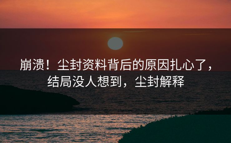 崩溃！尘封资料背后的原因扎心了，结局没人想到，尘封解释