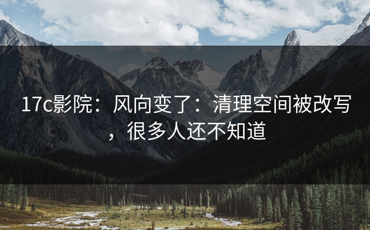 17c影院：风向变了：清理空间被改写，很多人还不知道