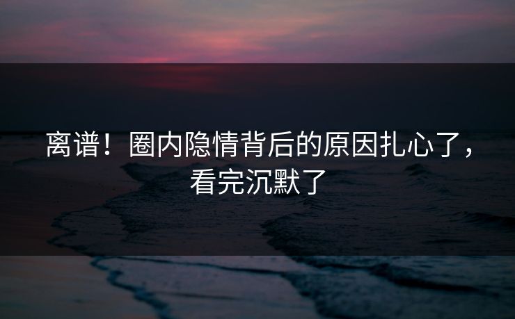 离谱！圈内隐情背后的原因扎心了，看完沉默了